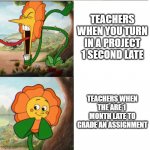 Cuphead Flower | TEACHERS WHEN YOU TURN IN A PROJECT 1 SECOND LATE TEACHERS WHEN THE ARE 1  MONTH LATE TO GRADE AN ASSIGNMENT | image tagged in cuphead flower | made w/ Imgflip meme maker