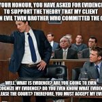 What is Evidence your Honour? | YOUR HONOUR, YOU HAVE ASKED FOR EVIDENCE TO SUPPORT THE THEORY THAT MY CLIENT HAS AN EVIL TWIN BROTHER WHO COMMITTED THE CRIME; WELL, WHAT IS EVIDENCE? ARE YOU GOING TO EVEN RECOGNIZE MY EVIDENCE? DO YOU EVEN KNOW WHAT EVIDENCE WILL PLEASE THE COURT? THEREFORE, YOU MUST ACCEPT MY EVIDENCE. | image tagged in lawyer,atheism | made w/ Imgflip meme maker