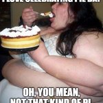 Fat woman with cake | I LOVE CELEBRATING PIE DAY; OH, YOU MEAN, NOT THAT KIND OF PI. | image tagged in fat woman with cake | made w/ Imgflip meme maker