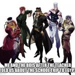 trip to egypt | ME AND THE BOIS AFTER THE TEACHER TOLD US ABOUT THE SCHOOL TRIP TO EGYPT | image tagged in stardust crusaders | made w/ Imgflip meme maker