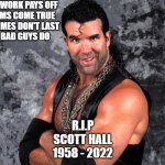 Scott Hall | HARD WORK PAYS OFF
DREAMS COME TRUE
BAD TIMES DON'T LAST
BUT BAD GUYS DO; R.I.P
SCOTT HALL
1958 - 2022 | image tagged in scott hall | made w/ Imgflip meme maker