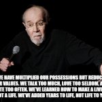 social meme | “WE HAVE MULTIPLIED OUR POSSESSIONS BUT REDUCED OUR VALUES. WE TALK TOO MUCH, LOVE TOO SELDOM, AND HATE TOO OFTEN. WE’VE LEARNED HOW TO MAKE A LIVING BUT NOT A LIFE. WE’VE ADDED YEARS TO LIFE, NOT LIFE TO YEARS.” | image tagged in george carlin | made w/ Imgflip meme maker
