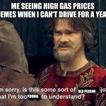 Is this some sort of [insert] joke | ME SEEING HIGH GAS PRICES MEMES WHEN I CAN'T DRIVE FOR A YEAR; OLD PERSON; YOUNG | image tagged in is this some sort of insert joke | made w/ Imgflip meme maker