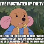 Roo frustrated by the TV channel ruining the end credits to a programme | WHEN YOU'RE FRUSTRATED BY THE TV CHANNEL; SQUEEZING THE END CREDITS TO YOUR FAVOURITE PROGRAMME TO PLAY THEIR ANNOYING PROMOS OVER IT,
OR EVEN SPEEDING UP OR PARTIALLY CUTTING THE END CREDITS TO MOVIES.... | image tagged in roo looking frustrated,winnie the pooh,roo,roo winnie the pooh | made w/ Imgflip meme maker