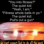 The quiet kid moment | Some random kid:
"You into fitness?"
The quiet kid:
"Yeah, I am."
"Fitness whole balls in yo-"
The quiet kid:
Pull's out a gun* | image tagged in we can't expect god to do all the work | made w/ Imgflip meme maker