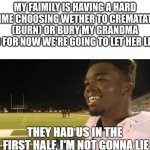 They had us in the first half im not gonna lie | MY FAIMILY IS HAVING A HARD TIME CHOOSING WETHER TO CREMATATE (BURN) OR BURY MY GRANDMA SO FOR NOW WE'RE GOING TO LET HER LIVE | image tagged in they had us in the first half im not gonna lie | made w/ Imgflip meme maker