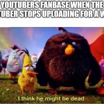 Based on a true story... | YOUTUBERS FANBASE WHEN THE YOUTUBER STOPS UPLOADING FOR A WEEK: | image tagged in i think he might be dead | made w/ Imgflip meme maker