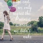 In the end we only regret the Putinist nonsense we didn’t nuke