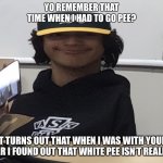 Skak boy | YO REMEMBER THAT TIME WHEN I HAD TO GO PEE? IT TURNS OUT THAT WHEN I WAS WITH YOUR SISTER I FOUND OUT THAT WHITE PEE ISN’T REALLY PEE | image tagged in skak boy | made w/ Imgflip meme maker