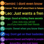 De zodiac secrets | The Zodiacs secrets ig; Aries: Acts tough, is actually super sweet; Taurus: Not lazy, just stays up doing random shoot; Gemini: i dont even know; Cancer: That stuff about them is fakeee; Leo: Just wants a fren; Vergo: Good at hiding there secrets; Libra: Acts nice, will kill you if you mess with their friends; Scorpio: Sweet when you know them; Sag: Dont get on their badsides; Capricorn:Sweet and helpful to people; Agua:Bro, you just keep getting on their bad sides; Pisces:Somethings fishy here.... NO OFFENSE, MY OVERALL VIEW, | image tagged in zodiac signs | made w/ Imgflip meme maker
