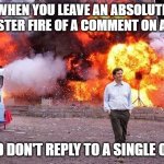 dumpster fire | WHEN YOU LEAVE AN ABSOLUTE DUMPSTER FIRE OF A COMMENT ON A POST. AND DON'T REPLY TO A SINGLE ONE. | image tagged in man walks away from fire,dumpster fire | made w/ Imgflip meme maker