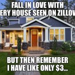 Zillow | FALL IN LOVE WITH EVERY HOUSE SEEN ON ZILLOW…; BUT THEN REMEMBER I HAVE LIKE ONLY $3… | image tagged in new home | made w/ Imgflip meme maker