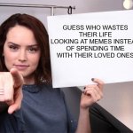 Time for some last minute cold hard holiday truth | GUESS WHO WASTES THEIR LIFE LOOKING AT MEMES INSTEAD OF SPENDING TIME WITH THEIR LOVED ONES | image tagged in daisy ridley | made w/ Imgflip meme maker