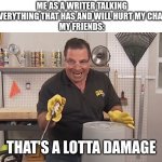 writing IS my therapy because i cannot afford to actual go to a therapist | ME AS A WRITER TALKING ABOUT EVERYTHING THAT HAS AND WILL HURT MY CHARACTERS
MY FRIENDS: THAT'S A LOTTA DAMAGE | image tagged in phil swift that's a lotta damage flex tape/seal | made w/ Imgflip meme maker