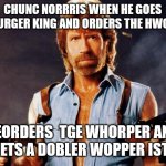chuch norris goes to bruger king | CHUNC NORRRIS WHEN HE GOES INTO URGER KING AND ORDERS THE HWOPPER; HEORDERS  TGE WHORPER AND HE GETS A DOBLER WOPPER ISTEAD | image tagged in chuck norris,burger king | made w/ Imgflip meme maker