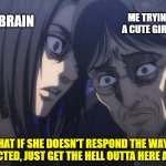Eren Yeager | ME TRYING TO TALK TO A CUTE GIRL IN MY CLASS; MY BRAIN; WHAT IF SHE DOESN'T RESPOND THE WAY YOU EXPECTED, JUST GET THE HELL OUTTA HERE ALREADY | image tagged in eren yeager,fun,memes,cute girl,brain,attack on titan | made w/ Imgflip meme maker