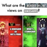 What are the disassembly drones views on dinosaurs | DINOSAURS; WHAT'S A DINOSAUR; A DINOSAUR EH NOT A PROB | image tagged in murder drones' views,murder drones,dinosaur,jurassic park,jurassic world | made w/ Imgflip meme maker