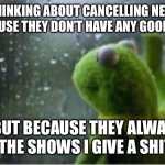 Kermit rain | I’M THINKING ABOUT CANCELLING NETFLIX.  NOT BECAUSE THEY DON’T HAVE ANY GOOD SHOWS…; …BUT BECAUSE THEY ALWAYS CANCEL THE SHOWS I GIVE A SHIT ABOUT | image tagged in kermit rain | made w/ Imgflip meme maker