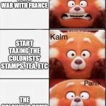 american revolution begins | YOUR'E IN DEBT AFTER A BIG WAR WITH FRANCE; START TAXING THE COLONISTS' STAMPS, TEA, ETC; THE COLONISTS DUMP YOUR TEA AND ARM THEMSELVES | image tagged in turning red panik kalm panik,history,school,funny | made w/ Imgflip meme maker