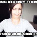 Cover bands rule | WHY WOULD YOU GO HOME WITH A DRUMMER? WHAT'S HE GONNA DO? SERENADE YOU? | image tagged in wtf girl,drummer,joke,groupies,music,band | made w/ Imgflip meme maker
