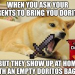 Me: | WHEN YOU ASK YOUR PARENTS TO BRING YOU DORITOS; BUT THEY SHOW UP AT HOME WITH AN EMPTY DORITOS BAG ME: | image tagged in angry doge,memes | made w/ Imgflip meme maker