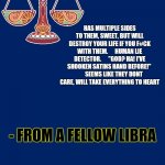 Libra | HAS MULTIPLE SIDES TO THEM, SWEET, BUT WILL DESTROY YOUR LIFE IF YOU F#CK WITH THEM.      HUMAN LIE DETECTOR.      "GOD? HA! I'VE SHOOKEN SATINS HAND BEFORE!" 
       SEEMS LIKE THEY DONT CARE, WILL TAKE EVERYTHING TO HEART; - FROM A FELLOW LIBRA | image tagged in libra template | made w/ Imgflip meme maker