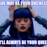 Rihanna Queen | SHE MAY BE YOUR DUCHESS; BUT I'LL ALWAYS BE YOUR QUEEN 👑 | image tagged in rihanna queen | made w/ Imgflip meme maker