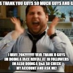 thank you | GUYS THANK YOU GUYS SO MUCH GUYS AND GIRLS I HAVE 20K!!!!!!!!! YAYA THANK U GUYS
IM DOING A FACE REVEAL AT 10 FOLLOWERS
IM ALSO DOING A Q&A  | image tagged in excited,20k,memes,funny,cats,ukrainian lives matter | made w/ Imgflip meme maker