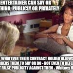 Diane Sawyer and Whitney Houston - THE NEW SLAVERY | AN ENTERTAINER CAN SAY OR DO NOTHING, PUBLICLY OR PRIVATELY; BUT WHATEVER THEIR CONTRACT HOLDER ALLOWS OR ORDERS THEM TO SAY OR DO - NOT EVEN TO DEFEND AGAINST FALSE PUBLICITY AGAINST THEM - Whitney Houston. | image tagged in diane sawyer and whitney houston | made w/ Imgflip meme maker