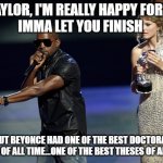 Kanye reacts to Taylor Swift NYU Honorary Doctorate | YO TAYLOR, I'M REALLY HAPPY FOR YOU, 
IMMA LET YOU FINISH BUT BEYONCE HAD ONE OF THE BEST DOCTORAL THESES OF ALL TIME…ONE OF THE BEST THESES | image tagged in nyu,new york university,phd,kanye west,interupting kanye,taylor swift | made w/ Imgflip meme maker