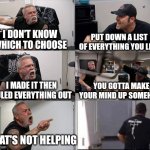 Indecisive | I DON'T KNOW WHICH TO CHOOSE; PUT DOWN A LIST OF EVERYTHING YOU LIKE; I MADE IT THEN RULED EVERYTHING OUT; YOU GOTTA MAKE YOUR MIND UP SOMEHOW; THAT'S NOT HELPING | image tagged in american chopper argument 6 panel | made w/ Imgflip meme maker