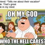 Who the hell cares | Friend: *Tells me about their vacation*
Me: That's great
Me in my mind: | image tagged in oh my god who the hell cares | made w/ Imgflip meme maker
