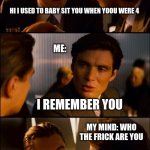 Conversation | HI I USED TO BABY SIT YOU WHEN YOOU WERE 4 MY MIND: WHO THE FRICK ARE YOU I REMEMBER YOU MY AUNT I NEVER MET: ME: | image tagged in conversation,lol,so true memes,funny | made w/ Imgflip meme maker