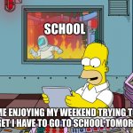IDK | SCHOOL; ME ENJOYING MY WEEKEND TRYING TO FORGET I HAVE TO GO TO SCHOOL TOMORROW | image tagged in homer simpson | made w/ Imgflip meme maker