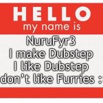 My Name is NuruFyr3 | NuruFyr3
I make Dubstep
I like Dubstep
I don’t like Furries :> | image tagged in name tag,nurufyr3,i upvoted my meme lol | made w/ Imgflip meme maker