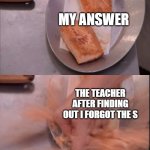 Sometime this happend to me | MY ANSWER; THE TEACHER AFTER FINDING OUT I FORGOT THE S | image tagged in gordon smashing salmon,memes,tests | made w/ Imgflip meme maker