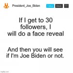 Follow me | If I get to 30 followers, I will do a face reveal; And then you will see if I'm Joe Biden or not. | image tagged in president_joe_biden announcement template,memes,president_joe_biden | made w/ Imgflip meme maker