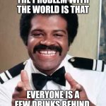 Booze was the grease to the Love Boat... | THE PROBLEM WITH THE WORLD IS THAT; EVERYONE IS A FEW DRINKS BEHIND. | image tagged in love boat bartender isaac washington double finger guns pointing,life problems,drinking,cocktails | made w/ Imgflip meme maker