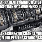 Make Sure You Change Your Tranny Fluid | APPARENTLY MARCH 31ST
WAS TRANNY AWARENESS DAY; MAKE SURE YOU CHANGE YOUR TRANNY FLUID PER THE SERVICE SCHEDULE | image tagged in mercedes amg transmission | made w/ Imgflip meme maker