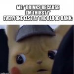 Unsettled Pikachu | ME: *DRINKS BECAUSE I’M THIRSTY*
EVERYONE ELSE AT THE BLOOD BANK: | image tagged in unsettled pikachu | made w/ Imgflip meme maker
