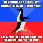 what | IN GEOGRAPHY CLASS, MY CRUSH TELLS ME "I LOVE YOU!" SHE'S POINTING TO THE SCOTTISH ISLAND CALLED "ISLE OF EWE" | image tagged in memes,socially awkward awesome penguin,crush,i love you,love,geography | made w/ Imgflip meme maker