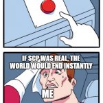 Make SCP real | MAKE SCP REAL; IF SCP WAS REAL, THE WORLD WOULD END INSTANTLY; ME; BUT IF SCP WAS REAL, YOU'D ALSO HAVE AN INFINITE CORGI, A COMPUTER RABBIT, AND A BOUNCY BOUNCY LIZARD BUG | image tagged in one button,scp,two buttons | made w/ Imgflip meme maker