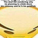 Not the goldfish!!!!!!!!!!!!!!!!!!!!!!!!!!!!!!!!!!!!!!!!!!!!!!!!!!!!!!!!!!!!!!!!!!!!!!!!!!!!!!!!!!!!!!!!!!!!!!!!!!!!!!!!!!!!!!!! | Me: *Makes Naruto hand signs in class*; The deaf kid wondering why im planning to climb down his chimney and fu*k his goldfish: | image tagged in hmmmmmmm | made w/ Imgflip meme maker