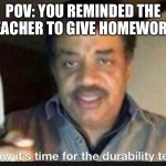 i have no ideas for a title | POV: YOU REMINDED THE TEACHER TO GIVE HOMEWORK: | image tagged in now its time for the durability test | made w/ Imgflip meme maker