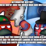 Alt History (Leave Your Opinion In The Comments) | ALTERNATIVE HISTORY: 
WHAT IF THE CHINESE DID'NT JOIN THE KOREA WAR AND INSTEAD INVADED INDIA; I THINK THAT THE CHINESE WOULD BEAT INDIA AT A VERY HIGH PRICE AND THE AMERICANS LANDING AT INCHEON WOULD HAVE FORCE KOREAN RETREAT AND SOUTH KOREAN OFFENSIVES WOULD FORCE SURRENDER | image tagged in countryball korean war | made w/ Imgflip meme maker
