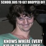 That includes me and my brother. | THE LAST KID IN A SCHOOL BUS TO GET DROPPED OFF; KNOWS WHERE EVERY KID IN THE BUS LIVES... | image tagged in creepy guy,memes,funny | made w/ Imgflip meme maker