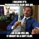 clay-vee-oh | I BELIEVE IT'S PRONOUNCED CLAY-VEE-OH... ...OR CLAH-VEE-OH. IT MIGHT BE A SOFT CLAY. | image tagged in memes,well that escalated quickly,anchorman | made w/ Imgflip meme maker