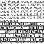 code | IN THE EARLY DAYS OF HOME COMPUTERS, LATE 70'S TO EARLY '80S, COMPUTER MAGAZINES FEATURED CODE LISTINGS THAT READERS WOULD SPEND HOURS TYPING INTO THEIR COMPUTER IN ORDER TO PLAY A GAME OR HAVE A CERTAIN PROGRAM. | image tagged in code | made w/ Imgflip meme maker
