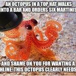 Top Hat Octopus Joke | AN OCTOPUS IN A TOP HAT WALKS INTO A BAR AND ORDERS SIX MARTINIS. AND SHAME ON YOU FOR WANTING A PUNCHLINE. THIS OCTOPUS CLEARLY NEEDS HELP. | image tagged in octopus with top hat,martini | made w/ Imgflip meme maker