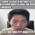2nd Booster INCOMING!!! | COVID: EU HEALTH AUTHORITIES ALLOW SECOND BOOSTER DOSE FOR OVER-80S; ANTI-VAXXERS:; IS THIS A TORTURE??? HUH!?!?!?!?!? | image tagged in coronavirus,covid-19,vaccines,booster,europe,angry korean gamer | made w/ Imgflip meme maker